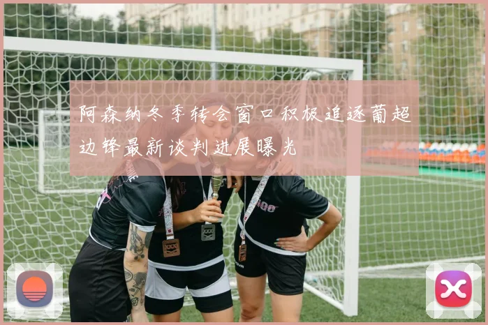 阿森纳冬季转会窗口积极追逐葡超边锋最新谈判进展曝光