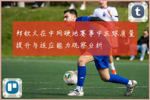 郑钦文在中网硬地赛事中发球质量提升与适应能力观察分析