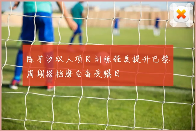 陈芋汐双人项目训练强度提升巴黎周期搭档磨合备受瞩目