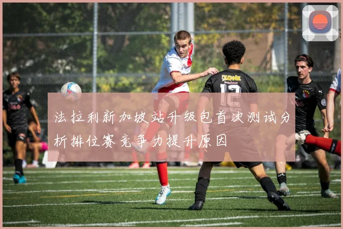 法拉利新加坡站升级包首次测试分析排位赛竞争力提升原因